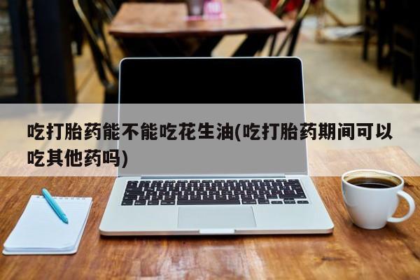 网上哪里有卖打胎药的联系方式吃打胎药能不能吃花生油(吃打胎药期间可以吃其他药吗)