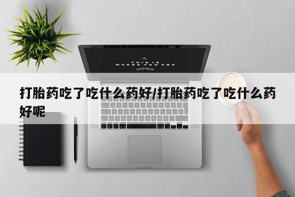 网上哪里有卖打胎药的联系方式打胎药吃了吃什么药好/打胎药吃了吃什么药好呢