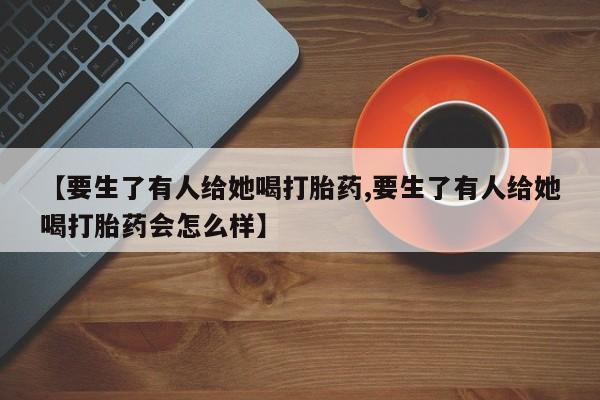 网上哪里有卖打胎药的联系方式【要生了有人给她喝打胎药,要生了有人给她喝打胎药会怎么样】