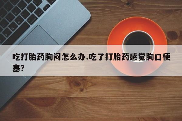 网上哪里有卖打胎药的联系方式吃打胎药胸闷怎么办.吃了打胎药感觉胸口梗塞？