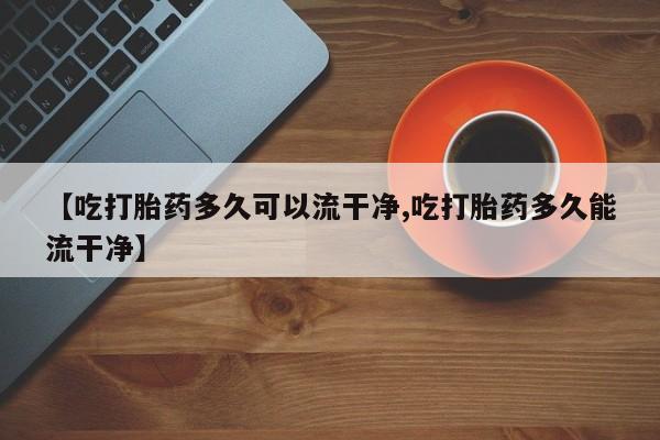 网上哪里有卖打胎药的联系方式【吃打胎药多久可以流干净,吃打胎药多久能流干净】