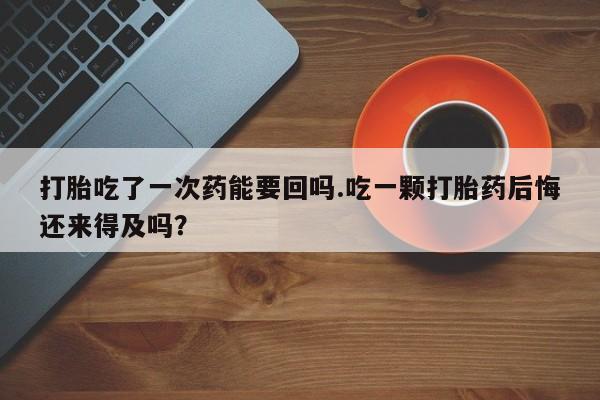 网上哪里有卖打胎药的联系方式打胎吃了一次药能要回吗.吃一颗打胎药后悔还来得及吗？