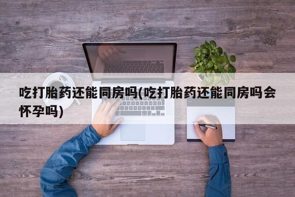 网上哪里有卖打胎药的联系方式吃打胎药还能同房吗(吃打胎药还能同房吗会怀孕吗)