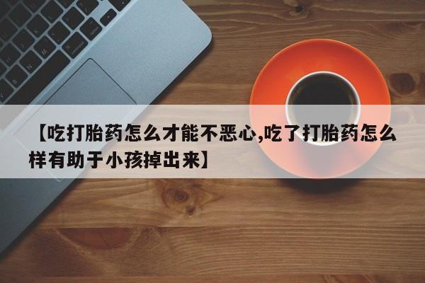 网上哪里有卖打胎药的联系方式【吃打胎药怎么才能不恶心,吃了打胎药怎么样有助于小孩掉出来】