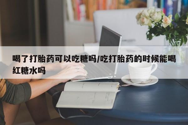 网上哪里有卖打胎药的联系方式喝了打胎药可以吃糖吗/吃打胎药的时候能喝红糖水吗