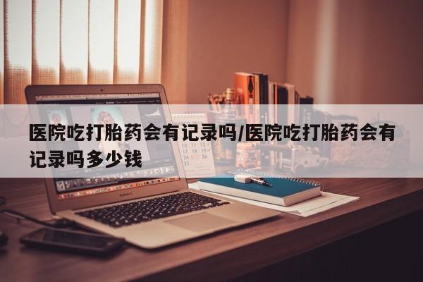 网上哪里有卖打胎药的联系方式医院吃打胎药会有记录吗/医院吃打胎药会有记录吗多少钱