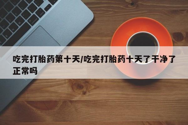 网上哪里有卖打胎药的联系方式吃完打胎药第十天/吃完打胎药十天了干净了正常吗