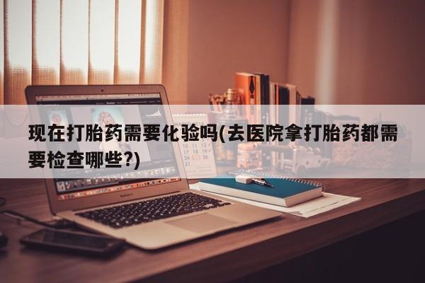 网上哪里有卖打胎药的联系方式现在打胎药需要化验吗(去医院拿打胎药都需要检查哪些?)