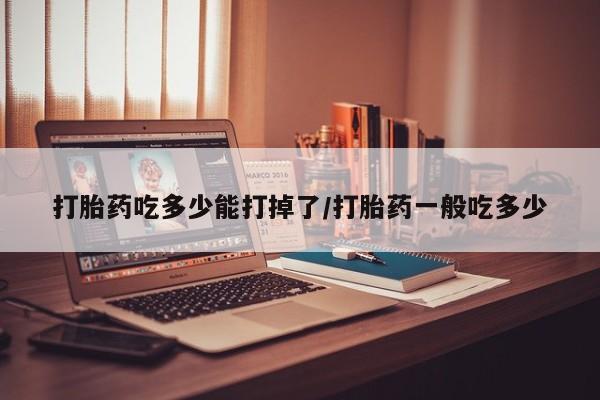 网上哪里有卖打胎药的联系方式打胎药吃多少能打掉了/打胎药一般吃多少