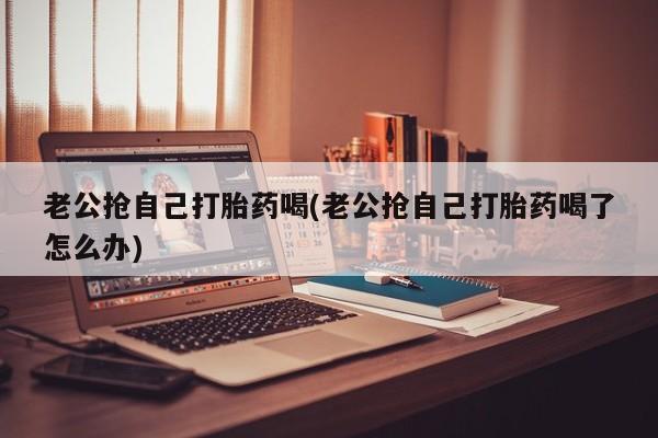 网上哪里有卖打胎药的联系方式老公抢自己打胎药喝(老公抢自己打胎药喝了怎么办)