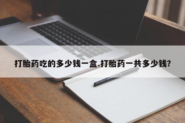 网上哪里有卖打胎药的联系方式打胎药吃的多少钱一盒.打胎药一共多少钱？