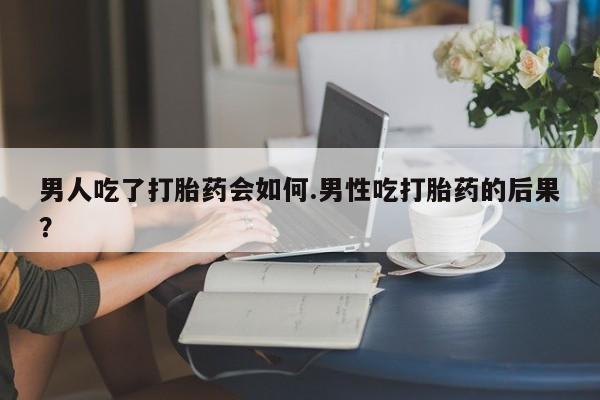 网上哪里有卖打胎药的联系方式男人吃了打胎药会如何.男性吃打胎药的后果？