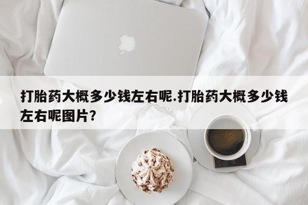 网上哪里有卖打胎药的联系方式打胎药大概多少钱左右呢.打胎药大概多少钱左右呢图片？