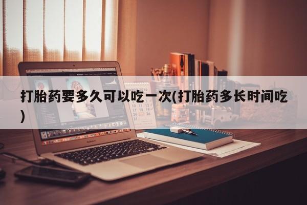 网上哪里有卖打胎药的联系方式打胎药要多久可以吃一次(打胎药多长时间吃)