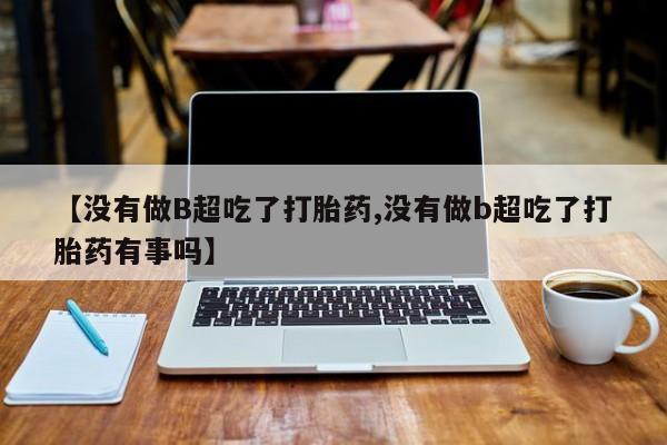 网上哪里有卖打胎药的联系方式【没有做B超吃了打胎药,没有做b超吃了打胎药有事吗】
