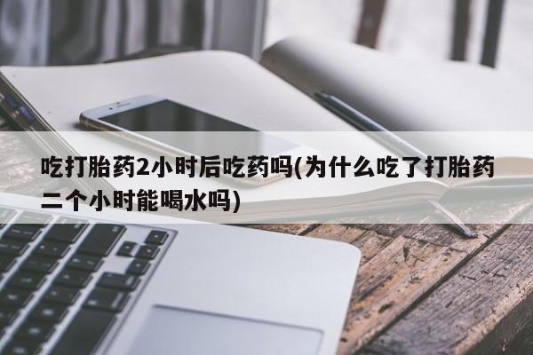 网上哪里有卖打胎药的联系方式吃打胎药2小时后吃药吗(为什么吃了打胎药二个小时能喝水吗)