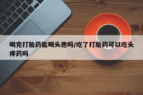 网上哪里有卖打胎药的联系方式喝完打胎药能喝头孢吗/吃了打胎药可以吃头疼药吗