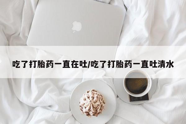 网上哪里有卖打胎药的联系方式吃了打胎药一直在吐/吃了打胎药一直吐清水