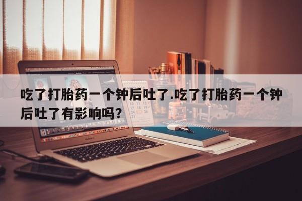 网上哪里有卖打胎药的联系方式吃了打胎药一个钟后吐了.吃了打胎药一个钟后吐了有影响吗？
