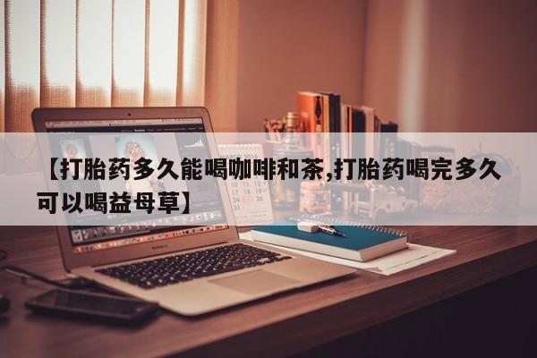 网上哪里有卖打胎药的联系方式【打胎药多久能喝咖啡和茶,打胎药喝完多久可以喝益母草】