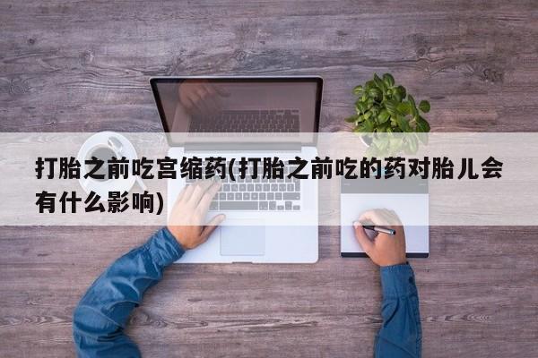 网上哪里有卖打胎药的联系方式打胎之前吃宫缩药(打胎之前吃的药对胎儿会有什么影响)