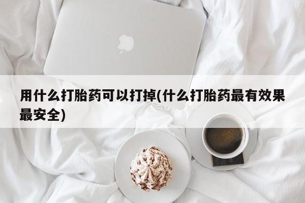 网上哪里有卖打胎药的联系方式用什么打胎药可以打掉(什么打胎药最有效果最安全)