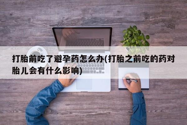 网上哪里有卖打胎药的联系方式打胎前吃了避孕药怎么办(打胎之前吃的药对胎儿会有什么影响)