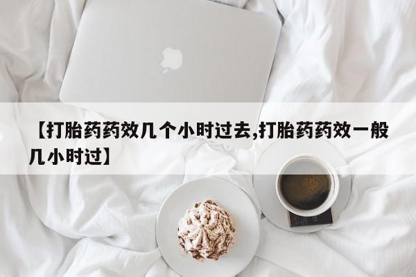 网上哪里有卖打胎药的联系方式【打胎药药效几个小时过去,打胎药药效一般几小时过】