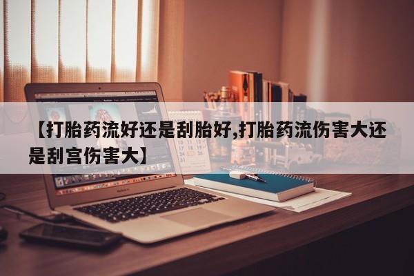 网上哪里有卖打胎药的联系方式【打胎药流好还是刮胎好,打胎药流伤害大还是刮宫伤害大】