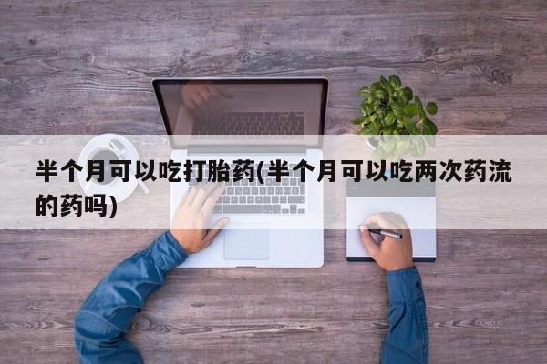 网上哪里有卖打胎药的联系方式半个月可以吃打胎药(半个月可以吃两次药流的药吗)