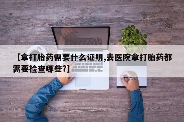 网上哪里有卖打胎药的联系方式【拿打胎药需要什么证明,去医院拿打胎药都需要检查哪些?】