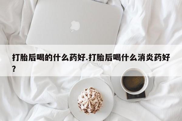 网上哪里有卖打胎药的联系方式打胎后喝的什么药好.打胎后喝什么消炎药好？
