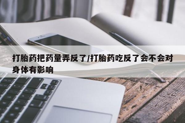网上哪里有卖打胎药的联系方式打胎药把药量弄反了/打胎药吃反了会不会对身体有影响