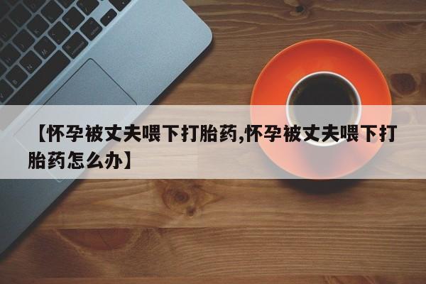 网上哪里有卖打胎药的联系方式【怀孕被丈夫喂下打胎药,怀孕被丈夫喂下打胎药怎么办】