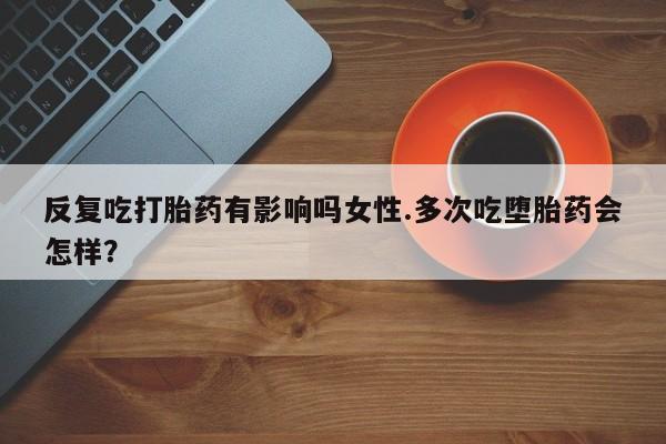 网上哪里有卖打胎药的联系方式反复吃打胎药有影响吗女性.多次吃堕胎药会怎样？
