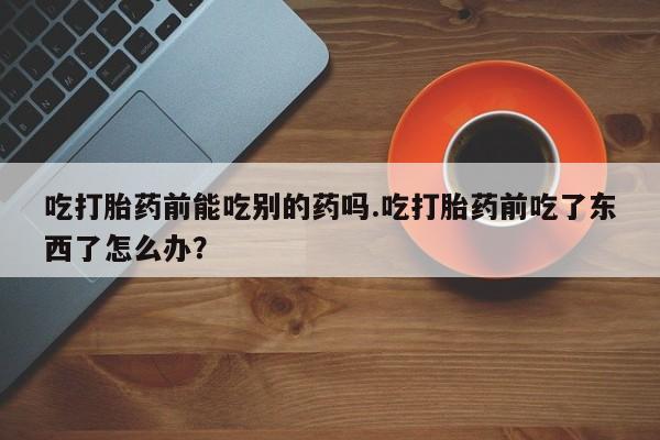 网上哪里有卖打胎药的联系方式吃打胎药前能吃别的药吗.吃打胎药前吃了东西了怎么办？