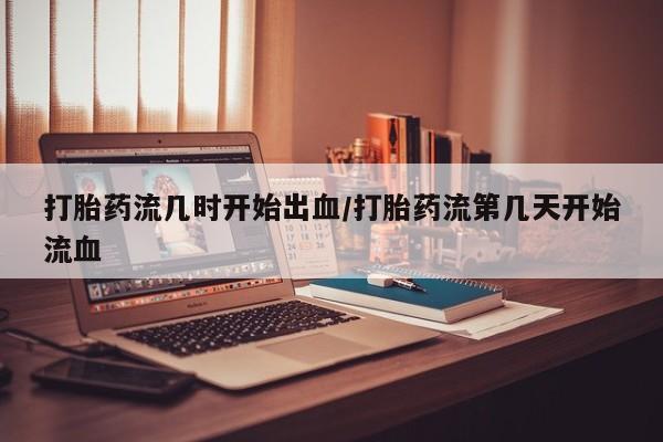 网上哪里有卖打胎药的联系方式打胎药流几时开始出血/打胎药流第几天开始流血