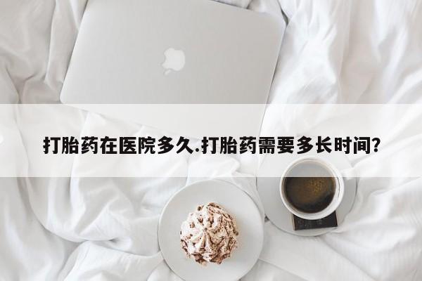 网上哪里有卖打胎药的联系方式打胎药在医院多久.打胎药需要多长时间？