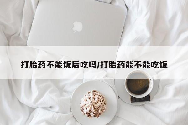 网上哪里有卖打胎药的联系方式打胎药不能饭后吃吗/打胎药能不能吃饭