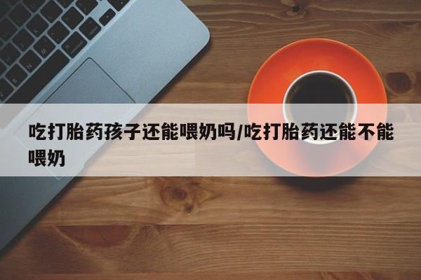 网上哪里有卖打胎药的联系方式吃打胎药孩子还能喂奶吗/吃打胎药还能不能喂奶