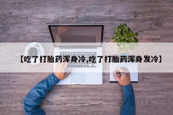 网上哪里有卖打胎药的联系方式【吃了打胎药浑身冷,吃了打胎药浑身发冷】