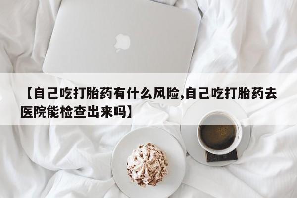 网上哪里有卖打胎药的联系方式【自己吃打胎药有什么风险,自己吃打胎药去医院能检查出来吗】