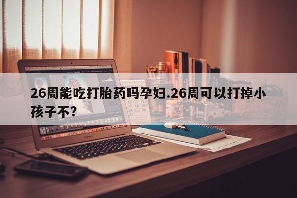 网上哪里有卖打胎药的联系方式26周能吃打胎药吗孕妇.26周可以打掉小孩子不？