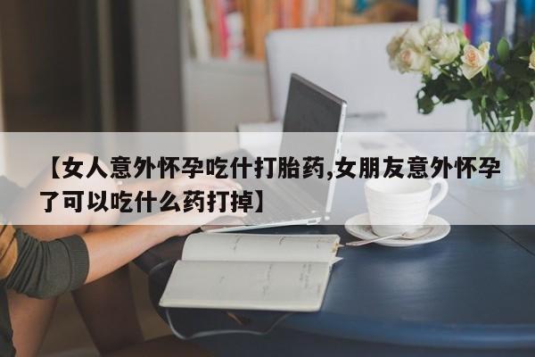 网上哪里有卖打胎药的联系方式【女人意外怀孕吃什打胎药,女朋友意外怀孕了可以吃什么药打掉】