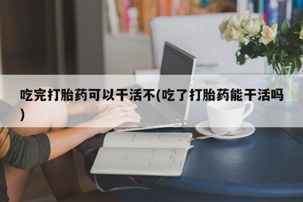 网上哪里有卖打胎药的联系方式吃完打胎药可以干活不(吃了打胎药能干活吗)