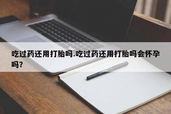 网上哪里有卖打胎药的联系方式吃过药还用打胎吗.吃过药还用打胎吗会怀孕吗？