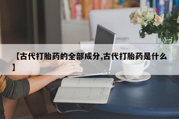 网上哪里有卖打胎药的联系方式【古代打胎药的全部成分,古代打胎药是什么】