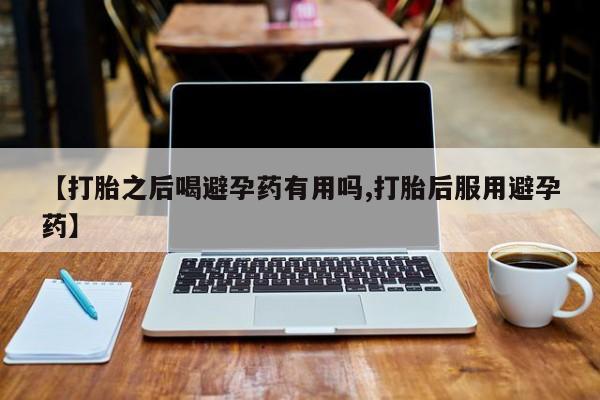 网上哪里有卖打胎药的联系方式【打胎之后喝避孕药有用吗,打胎后服用避孕药】