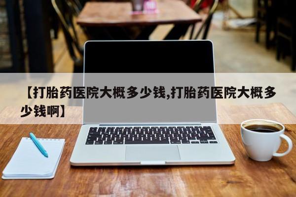 网上哪里有卖打胎药的联系方式【打胎药医院大概多少钱,打胎药医院大概多少钱啊】