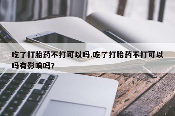 网上哪里有卖打胎药的联系方式吃了打胎药不打可以吗.吃了打胎药不打可以吗有影响吗？